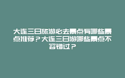 大连三日旅游必去景点有哪些景点推荐？大连三日游哪些景点不容错过？