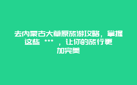 去内蒙古大草原旅游攻略，掌握这些 *** ，让你的旅行更加完美