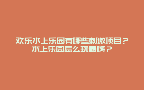 欢乐水上乐园有哪些刺激项目？水上乐园怎么玩最嗨？