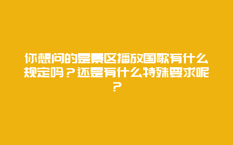 你想问的是景区播放国歌有什么规定吗？还是有什么特殊要求呢？