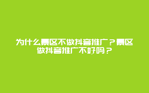 为什么景区不做抖音推广？景区做抖音推广不好吗？