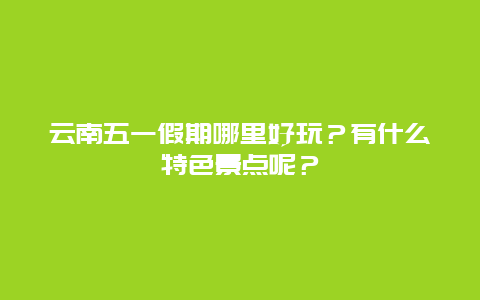 云南五一假期哪里好玩？有什么特色景点呢？