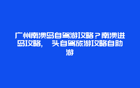 广州南澳岛自驾游攻略？南澳进岛攻略,汕头自驾旅游攻略自助游