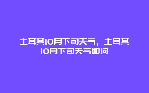 土耳其10月下旬天气，土耳其10月下旬天气如何