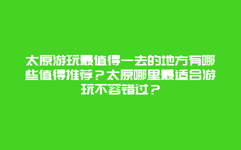 太原游玩最值得一去的地方有哪些值得推荐？太原哪里最适合游玩不容错过？