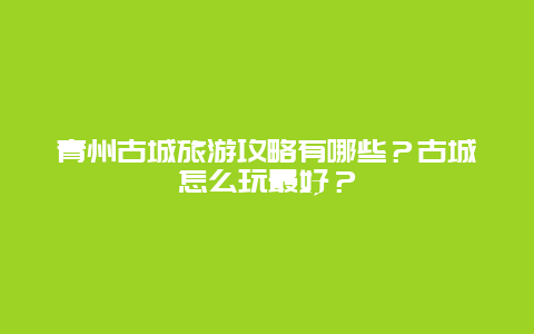 青州古城旅游攻略有哪些？古城怎么玩最好？
