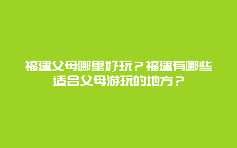 福建父母哪里好玩？福建有哪些适合父母游玩的地方？