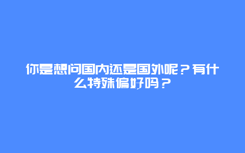你是想问国内还是国外呢？有什么特殊偏好吗？