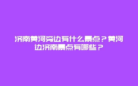 济南黄河旁边有什么景点？黄河边济南景点有哪些？