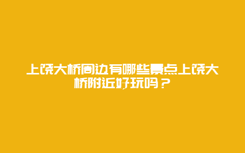 上饶大桥周边有哪些景点上饶大桥附近好玩吗？