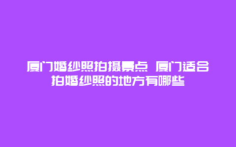 厦门婚纱照拍摄景点 厦门适合拍婚纱照的地方有哪些