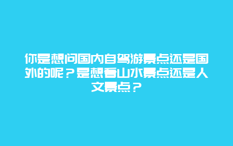 你是想问国内自驾游景点还是国外的呢？是想看山水景点还是人文景点？