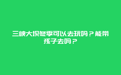 三峡大坝冬季可以去玩吗？能带孩子去吗？