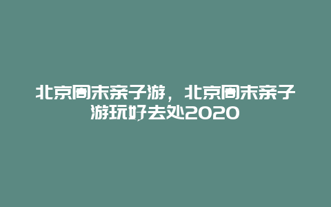 北京周末亲子游，北京周末亲子游玩好去处2020