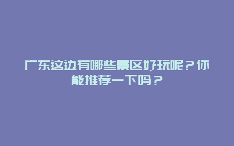 广东这边有哪些景区好玩呢？你能推荐一下吗？