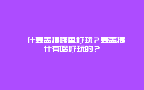 喀什麦盖提哪里好玩？麦盖提喀什有啥好玩的？