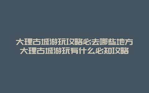 大理古城游玩攻略必去哪些地方大理古城游玩有什么必知攻略