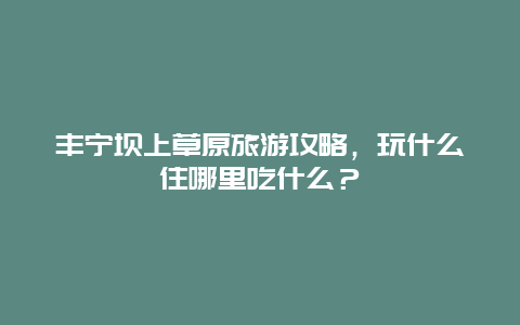 丰宁坝上草原旅游攻略，玩什么住哪里吃什么？