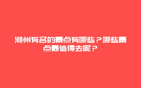潮州有名的景点有哪些？哪些景点最值得去呢？
