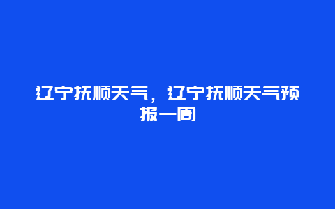辽宁抚顺天气，辽宁抚顺天气预报一周
