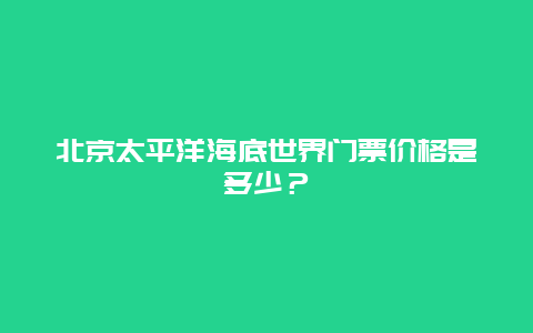 北京太平洋海底世界门票价格是多少？