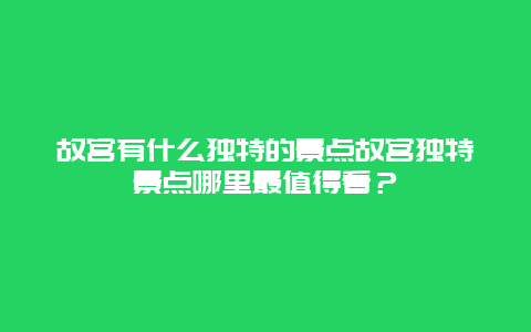 故宫有什么独特的景点故宫独特景点哪里最值得看？