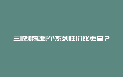 三峡游轮哪个系列性价比更高？