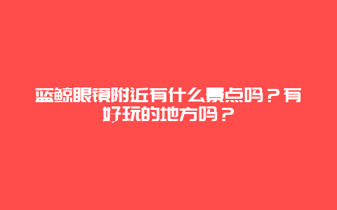 蓝鲸眼镜附近有什么景点吗？有好玩的地方吗？