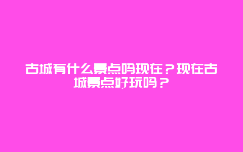 古城有什么景点吗现在？现在古城景点好玩吗？