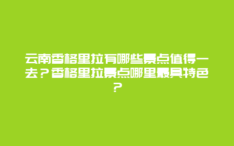 云南香格里拉有哪些景点值得一去？香格里拉景点哪里最具特色？