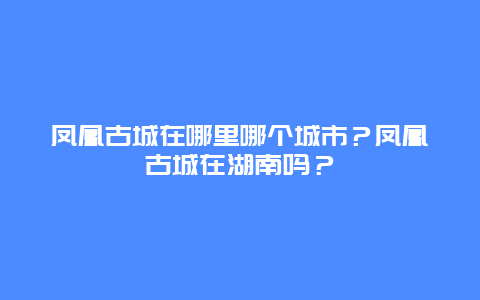 凤凰古城在哪里哪个城市？凤凰古城在湖南吗？