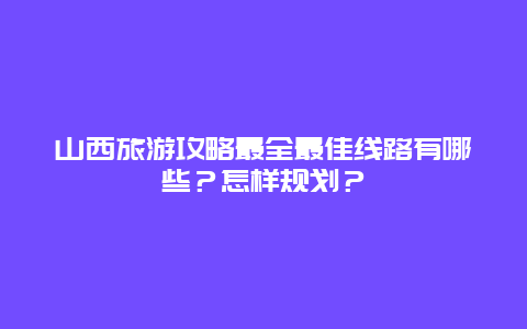 山西旅游攻略最全最佳线路有哪些？怎样规划？