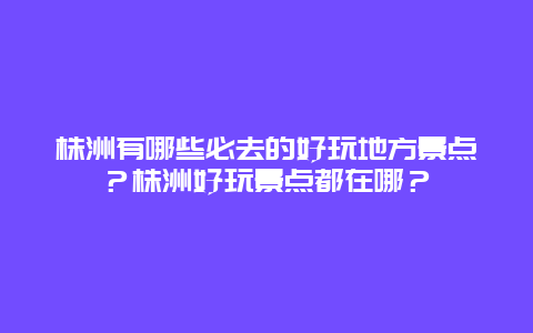 株洲有哪些必去的好玩地方景点？株洲好玩景点都在哪？