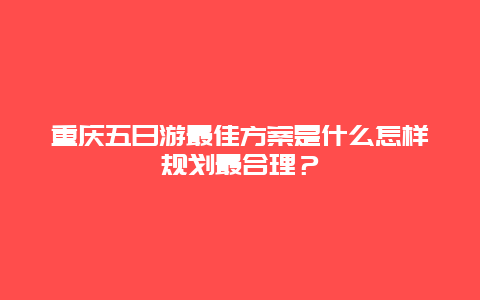 重庆五日游最佳方案是什么怎样规划最合理？