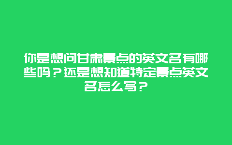 你是想问甘肃景点的英文名有哪些吗？还是想知道特定景点英文名怎么写？