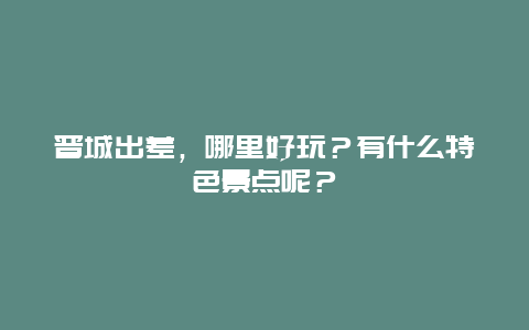 晋城出差，哪里好玩？有什么特色景点呢？