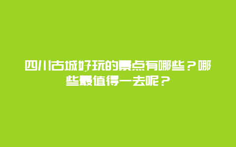 四川古城好玩的景点有哪些？哪些最值得一去呢？