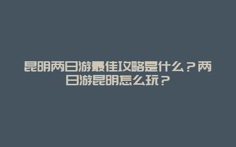 昆明两日游最佳攻略是什么？两日游昆明怎么玩？