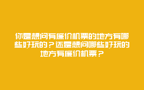 你是想问有廉价机票的地方有哪些好玩的？还是想问哪些好玩的地方有廉价机票？