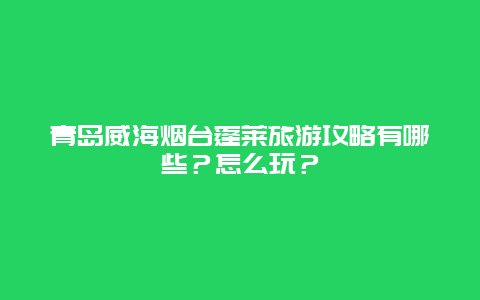 青岛威海烟台蓬莱旅游攻略有哪些？怎么玩？