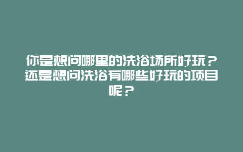 你是想问哪里的洗浴场所好玩？还是想问洗浴有哪些好玩的项目呢？