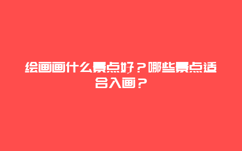 绘画画什么景点好？哪些景点适合入画？