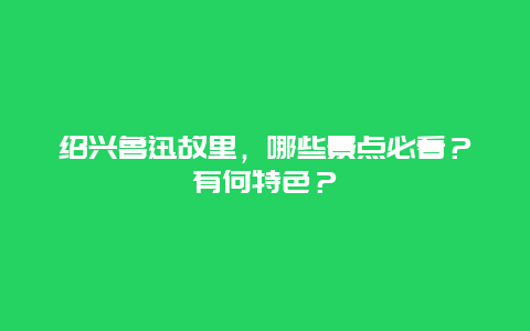 绍兴鲁迅故里，哪些景点必看？有何特色？