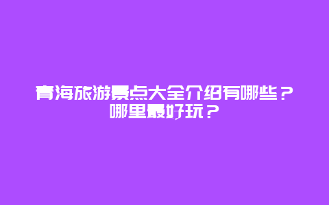 青海旅游景点大全介绍有哪些？哪里最好玩？