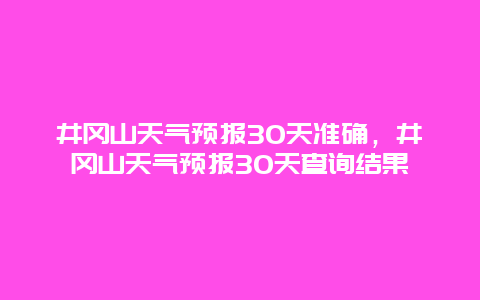 井冈山天气预报30天准确，井冈山天气预报30天查询结果