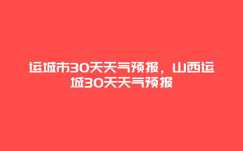 运城市30天天气预报，山西运城30天天气预报