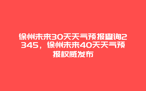 徐州未来30天天气预报查询2345，徐州未来40天天气预报权威发布