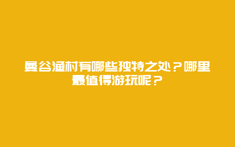 曼谷渔村有哪些独特之处？哪里最值得游玩呢？