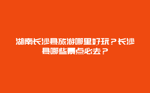 湖南长沙县旅游哪里好玩？长沙县哪些景点必去？