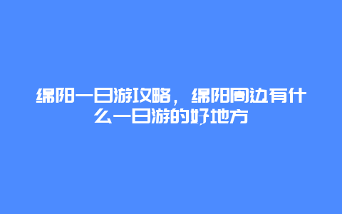 绵阳一日游攻略，绵阳周边有什么一日游的好地方